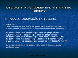 Introdução ao Turismo
MEDIDAS E INDICADORES ESTATÍSTICOS NOMEDIDAS E INDICADORES ESTATÍSTICOS NO
TURISMOTURISMO
6. TAXA DE OCUPAÇÃO HOTELEIRA6. TAXA DE OCUPAÇÃO HOTELEIRA
Exemplo 2:
Um hotel com 60 quartos duplos : 40 quartos vista cidade ao preço de 80 € , 20
quartos vista mar ao preço de 100 €. A ocupação numa noite foi a seguinte:
10 quartos vista terra ocupados por casal ao preço normal
5 quartos vista mar ocupados por casal ao preço normal
15 quartos vista terra ocupados por casal com desconto de 25%
12 quartos vista mar ocupados por casal com desconto de 25%
8 quartos vista terra ocupados por pessoa só com desconto de 50%
De acordo com os dados indicados as várias taxas de ocupação diárias
verificadas foram:
 