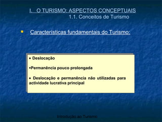 Introdução ao Turismo
I. O TURISMO: ASPECTOS CONCEPTUAIS
1.1. Conceitos de Turismo
 Características fundamentais do Turismo:
• Deslocação
•Permanência pouco prolongada
• Deslocação e permanência não utilizadas para
actividade lucrativa principal
• Deslocação
•Permanência pouco prolongada
• Deslocação e permanência não utilizadas para
actividade lucrativa principal
 