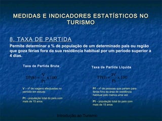 Introdução ao Turismo
MEDIDAS E INDICADORES ESTATÍSTICOS NOMEDIDAS E INDICADORES ESTATÍSTICOS NO
TURISMOTURISMO
8. TAXA DE PARTIDA8. TAXA DE PARTIDA
Permite determinar a % de população de um determinado país ou região
que goza férias fora da sua residência habitual por um período superior a
4 dias.
100x
Pt
V
TP(b) =
V – nº de viagens efectuadas no
período em estudo
Pt – população total do país com
mais de 15 anos
Taxa de Partida Bruta
100x
Pt
Pf
TP(l) =
Taxa de Partida Líquida
Pf – nº de pessoas que partem para
férias fora da área de residência
habitual pelo menos uma vez
Pt – população total do país com
mais de 15 anos
 