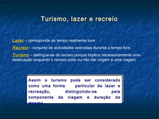 Turismo, lazer e recreioTurismo, lazer e recreio
Lazer – corresponde ao tempo realmente livre
Recreio – conjunto de actividades exercidas durante o tempo livre
Turismo – distingue-se do recreio porque implica necessariamente uma
deslocação enquanto o recreio pode ou não dar origem a uma viagem
Assim o turismo pode ser considerado
como uma forma particular de lazer e
recreação, distinguindo-se pela
componente da viagem e duração da
mesma
Assim o turismo pode ser considerado
como uma forma particular de lazer e
recreação, distinguindo-se pela
componente da viagem e duração da
mesma
 