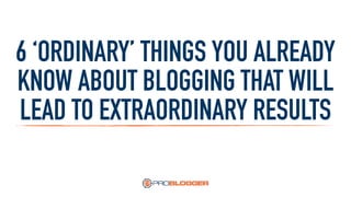 6 ‘ORDINARY’ THINGS YOU ALREADY
KNOW ABOUT BLOGGING THAT WILL
LEAD TO EXTRAORDINARY RESULTS
 