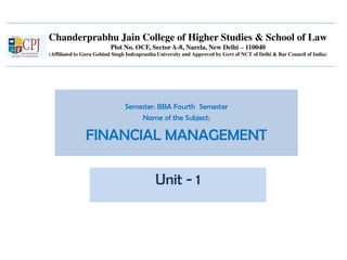 Chanderprabhu Jain College of Higher Studies & School of Law
Plot No. OCF, Sector A-8, Narela, New Delhi – 110040
(Affiliated to Guru Gobind Singh Indraprastha University and Approved by Govt of NCT of Delhi & Bar Council of India)
Semester: BBA Fourth Semester
Name of the Subject:
FINANCIAL MANAGEMENT
Unit - 1
 