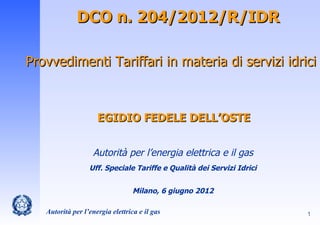 DCO n. 204/2012/R/IDR

Provvedimenti Tariffari in materia di servizi idrici



                     EGIDIO FEDELE DELL’OSTE


                   Autorità per l’energia elettrica e il gas
                  Uff. Speciale Tariffe e Qualità dei Servizi Idrici


                                  Milano, 6 giugno 2012

   Autorità per l’energia elettrica e il gas                           1
 