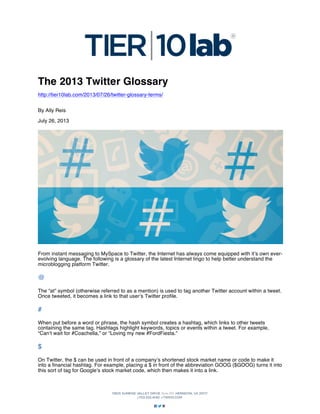 The 2013 Twitter Glossary
http://tier10lab.com/2013/07/26/twitter-glossary-terms/
By Ally Reis
July 26, 2013

From instant messaging to MySpace to Twitter, the Internet has always come equipped with it’s own everevolving language. The following is a glossary of the latest Internet lingo to help better understand the
microblogging platform Twitter.

@
The “at” symbol (otherwise referred to as a mention) is used to tag another Twitter account within a tweet.
Once tweeted, it becomes a link to that user’s Twitter profile.

#
When put before a word or phrase, the hash symbol creates a hashtag, which links to other tweets
containing the same tag. Hashtags highlight keywords, topics or events within a tweet. For example,
“Can’t wait for #Coachella,” or “Loving my new #FordFiesta.”

$
On Twitter, the $ can be used in front of a company’s shortened stock market name or code to make it
into a financial hashtag. For example, placing a $ in front of the abbreviation GOOG ($GOOG) turns it into
this sort of tag for Google’s stock market code, which then makes it into a link.

 