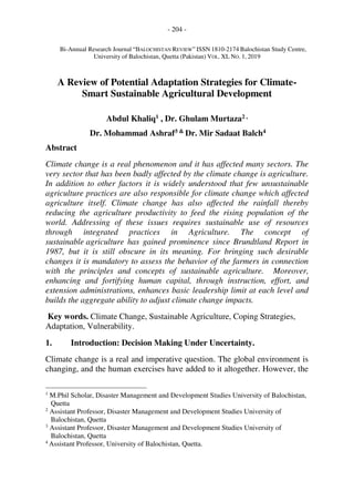 - 204 -
Bi-Annual Research Journal “BALOCHISTAN REVIEW” ISSN 1810-2174 Balochistan Study Centre,
University of Balochistan, Quetta (Pakistan) VOL. XL NO. 1, 2019
A Review of Potential Adaptation Strategies for Climate-
Smart Sustainable Agricultural Development
Abdul Khaliq1 , Dr. Ghulam Murtaza2 ,
Dr. Mohammad Ashraf3 & Dr. Mir Sadaat Balch4
Abstract
Climate change is a real phenomenon and it has affected many sectors. The
very sector that has been badly affected by the climate change is agriculture.
In addition to other factors it is widely understood that few unsustainable
agriculture practices are also responsible for climate change which affected
agriculture itself. Climate change has also affected the rainfall thereby
reducing the agriculture productivity to feed the rising population of the
world. Addressing of these issues requires sustainable use of resources
through integrated practices in Agriculture. The concept of
sustainable agriculture has gained prominence since Brundtland Report in
1987, but it is still obscure in its meaning. For bringing such desirable
changes it is mandatory to assess the behavior of the farmers in connection
with the principles and concepts of sustainable agriculture. Moreover,
enhancing and fortifying human capital, through instruction, effort, and
extension administrations, enhances basic leadership limit at each level and
builds the aggregate ability to adjust climate change impacts.
Key words. Climate Change, Sustainable Agriculture, Coping Strategies,
Adaptation, Vulnerability.
1. Introduction: Decision Making Under Uncertainty.
Climate change is a real and imperative question. The global environment is
changing, and the human exercises have added to it altogether. However, the
1
M.Phil Scholar, Disaster Management and Development Studies University of Balochistan,
Quetta
2
Assistant Professor, Disaster Management and Development Studies University of
Balochistan, Quetta
3
Assistant Professor, Disaster Management and Development Studies University of
Balochistan, Quetta
4
Assistant Professor, University of Balochistan, Quetta.
 