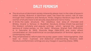 DALIT FEMINISM
● The structure of dominant society inherently places men in the roles of powe.In
Indian society, Brahmin is dominant caste, has fixed the centric role of men
through their traditions and literature. Hindu religious literature says that the
women of shudra have to be sexually assaulted and not to marry.
● It limits the caste structure. The rebellious love story of Chandali and
Bhikku Anand is famous in Buddhist literature. Amitav Ghosh has pointed
the Western scholarly and popular writings which ignored the poorest
sections of Indian society i.e. the ‘dalits’. Whereas, Sharad Patil (1925-2014),
A. H. Salunkhe (b. 1943), Sharmila Rege (1964-2013) and many others
concentrated on non-brahminical re-conceptualisation of feminist agenda in
contemporary India.
● They emphasised to reformulate the purely upper-caste historiographies that
lead to more nuanced and dialectical understanding. However, Dalit
literature and feministic writings are very meagre in quantity (Datar, 1999).
 