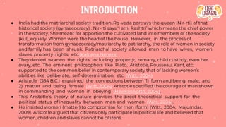 INTRODUCTION
● India had the matriarchal society tradition..Rg-veda portrays the queen (Nir-rti) of that
historical society (gynaecocracy) . Nir-rti says ‘I am Rashtri’ which means the chief power
in the society. She meant for apportion the cultivated land into members of the society
(kul), equally. Women were the head of the house.. However, in the process of
transformation from gynaecocracy/matriarchy to patriarchy, the role of women in society
and family has been shrunk. Patriarchal society allowed men to have wives, women
slaves, property rights, etc.(Kalpana Nehere)
● They denied women the rights including property, remarry, child custody, even her
ovary, etc. The eminent philosophers like Plato, Aristotle, Rousseau, Kant, etc.
supported to the common belief in contemporary society that of lacking women’s
abilities like deliberate, self-determination, etc. (Witt, 2004)
● Aristotle (384 B.C.) explained the connections between 1) form and being male, and
2) matter and being female (Witt, 2004). Aristotle specified the courage of man shown
in commanding and woman in obeying (Hawkesworth, 2004).
● This Aristotle’s theory of nature provides the direct theoretical support for the
political status of inequality between men and women (Witt, 2004).
● He insisted women (matter) to compromise for men (form) (Witt, 2004, Majumdar,
2009). Aristotle argued that citizens only participate in political life and believed that
women, children and slaves cannot be citizens.
 
