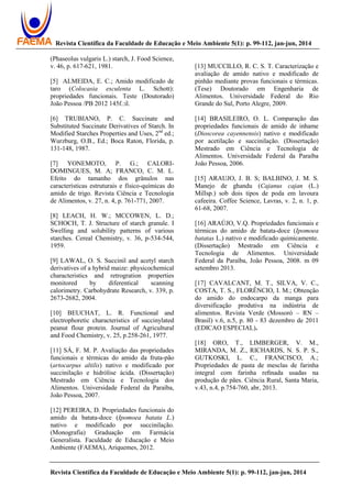 Revista Científica da Faculdade de Educação e Meio Ambiente 5(1): p. 99-112, jan-jun, 2014
Revista Científica da Faculdade de Educação e Meio Ambiente 5(1): p. 99-112, jan-jun, 2014
(Phaseolus vulgaris L.) starch, J. Food Science,
v. 46, p. 617-621, 1981.
[5] ALMEIDA, E. C.; Amido modificado de
taro (Colocasia esculenta L. Schott):
propriedades funcionais. Teste (Doutorado)
João Pessoa /PB 2012 145f.:il.
[6] TRUBIANO, P. C. Succinate and
Substituted Succinate Derivatives of Starch. In
Modified Starches Properties and Uses, 2nd
ed.;
Wurzburg, O.B., Ed.; Boca Raton, Florida, p.
131-148, 1987.
[7] YONEMOTO, P. G.; CALORI-
DOMINGUES, M. A; FRANCO, C. M. L.
Efeito do tamanho dos grânulos nas
características estruturais e físico-químicas do
amido de trigo. Revista Ciência e Tecnologia
de Alimentos, v. 27, n. 4, p. 761-771, 2007.
[8] LEACH, H. W.; MCCOWEN, L. D.;
SCHOCH, T. J. Structure of starch granule. I
Swelling and solubility patterns of various
starches. Cereal Chemistry, v. 36, p-534-544,
1959.
[9] LAWAL, O. S. Succinil and acetyl starch
derivatives of a hybrid maize: physicochemical
characteristics and retrogration properties
monitored by diferentical scanning
calorimetry. Carbohydrate Research, v. 339, p.
2673-2682, 2004.
[10] BEUCHAT, L. R. Functional and
electrophoretic characteristics of succinylated
peanut flour protein. Journal of Agricultural
and Food Chemistry, v. 25, p.258-261, 1977.
[11] SÁ, F. M. P. Avaliação das propriedades
funcionais e térmicas do amido da fruta-pão
(artocarpus altilis) nativo e modificado por
succinilação e hidrólise ácida. (Dissertação)
Mestrado em Ciência e Tecnologia dos
Alimentos. Universidade Federal da Paraíba,
João Pessoa, 2007.
[12] PEREIRA, D. Propriedades funcionais do
amido da batata-doce (Ipomoea batata L.)
nativo e modificado por succinilação.
(Monografia) Graduação em Farmácia
Generalista. Faculdade de Educação e Meio
Ambiente (FAEMA), Ariquemes, 2012.
[13] MUCCILLO, R. C. S. T. Caracterização e
avaliação de amido nativo e modificado de
pinhão mediante provas funcionais e térmicas.
(Tese) Doutorado em Engenharia de
Alimentos. Universidade Federal do Rio
Grande do Sul, Porto Alegre, 2009.
[14] BRASILEIRO, O. L. Comparação das
propriedades funcionais de amido de inhame
(Dioscorea cayennensis) nativo e modificado
por acetilação e succinilação. (Dissertação)
Mestrado em Ciência e Tecnologia de
Alimentos. Universidade Federal da Paraíba
João Pessoa, 2006.
[15] ARAUJO, J. B. S; BALBINO, J. M. S.
Manejo de ghandu (Cajanus cajan (L.)
Millsp.) sob dois tipos de poda em lavoura
cafeeira. Coffee Science, Lavras, v. 2, n. 1, p.
61-68, 2007.
[16] ARAÚJO, V.Q. Propriedades funcionais e
térmicas do amido de batata-doce (Ipomoea
batatas L.) nativo e modificado quimicamente.
(Dissertação) Mestrado em Ciência e
Tecnologia de Alimentos. Universidade
Federal da Paraíba, João Pessoa, 2008. m 09
setembro 2013.
[17] CAVALCANT, M. T., SILVA, V. C.,
COSTA, T. S., FLORÊNCIO, I. M.; Obtenção
do amido do endocarpo da manga para
diversificação produtiva na indústria de
alimentos. Revista Verde (Mossoró – RN –
Brasil) v.6, n.5, p. 80 - 83 dezembro de 2011
(EDICAO ESPECIAL).
[18] ORO, T., LIMBERGER, V. M.,
MIRANDA, M. Z., RICHARDS, N. S. P. S.,
GUTKOSKI, L. C., FRANCISCO, A.;
Propriedades de pasta de mesclas de farinha
integral com farinha reﬁnada usadas na
produção de pães. Ciência Rural, Santa Maria,
v.43, n.4, p.754-760, abr, 2013.
 