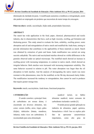 Revista Científica da Faculdade de Educação e Meio Ambiente 5(1): p. 99-112, jan-jun, 2014
Revista Científica da Faculdade de Educação e Meio Ambiente 5(1): p. 99-112, jan-jun, 2014
diminuição da claridade de pasta. A modificação aumentou a tendência a retrogradação, assim
não poderá ser empregado em produtos que necessitem de maior tempo de estocagem.
Palavras-chave: amido, succinilação, feijão andú, propriedades funcionais.
ABSTRACT
The starch has wide application in the food, paper, chemical, pharmaceutical and textile
industry, due to characteristics that have, such as high viscosity, swelling, gel formation and
thickening power. This study aimed to evaluate the form, solubility, swelling power, water
absorption and oil and retrogradation of native starch and modified the Andu bean, aiming to
provide information that contributes to the applicability of these materials as starch. Starch
was obtained by extraction of grain and beans Andu modification was carried out using
succinic anhydride. The native and succinylated starches showed no visible differences in the
granules observed under an optical microscope. The modified starch showed an increase in
swelling power with increasing temperature, in contrast to native starch, which showed an
irregular behavior. Both starches were increased with increasing temperature solubility. The
same behavior occurred in relation to pH. The water absorption was larger than the oil
absorption in both starches. And the analysis of downgrading the native starch was more
resistant to this phenomenon, since for the modified, on the 9th day decreased clarity folder.
The modification increased the tendency to retrogradation, thus cannot be used in products
that require greater storage time.
Keywords: starch, succinylation, Andu beans, functional properties.
1 INTRODUÇÃO
O amido constitui a principal fonte
de carboidratos em nossas dietas, é
encontrado em diversos alimentos, tais
como: cereais (milho, arroz, trigo), grãos
(feijão), tubérculos (batata, mandioca,
inhame), todos ricos em carboidratos. É
recomendado para uma alimentação
saudável incluir, no hábito
alimentar saudável, maior consumo de
carboidratos incluindo o amido [1].
O amido possui grande aplicação na
indústria de alimentos, papel, química,
farmacêutica e têxtil. Isso se explica pelo
fato de apresentar características
importantes, como alto grau de
 