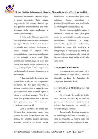 Revista Científica da Faculdade de Educação e Meio Ambiente 5(1): p. 99-112, jan-jun, 2014
Revista Científica da Faculdade de Educação e Meio Ambiente 5(1): p. 99-112, jan-jun, 2014
viscosidade, inchamento, formação de géis
e poder espessante. Outro aspecto
importante é a fácil obtenção do amido que
está presente abundantemente em raízes
amiláceas ainda pouco exploradas de
mandioquinha-salsa [2].
O feijão andu (Cajanus cajan L.) é
uma leguminosa arbustiva ou semiperene
de origem Afriana e Indiana. No Brasil, é
encontrado nos quintais domésticos e
muitas cidades do interior, sendo
consumido tanto verde, como semelhante à
ervilha enlatada, e seca, como feijão
comum, mas também pode ser usado para
outros fins, como planta melhoradora de
solo, na recuperação de áreas degradadas,
na alimentação de animais domésticos e da
pecuária [3].
A funcionalidade do amido e suas
propriedades se dão por dois componentes
essenciais, de alto peso molecular, a
amilose e amilopectina, a proporção varia
de acordo com a planta utilizada, a parte da
planta, o período de extração. Além disso,
estes dois polissacarídeos dão o formato
dos grânulos, que são geralmente
cristalinos e ovalados [4].
Com a utilização do amido para
diversos fins alimentícios, ocorre uma
procura de fontes diversificadas e de fácil
acesso, no entanto, podem apresentar
algumas limitações na forma nativa,
necessitando de modificações pelas vias
químicas, físicas, enzimática e
combinações de diferentes vias, conferindo
ao amido a propriedade desejada [5].
O objetivo deste estudo foi extrair e
modificar o amido do feijão andú pela
reação de succinilação e estudar algumas
propriedades funcionais, a saber:
solubilidade, poder de inchamento,
claridade da pasta, pH, tendência a
retrogradação e viscosidade, de ambos os
amidos. Cabe ressaltar que não consta na
literatura estudos sobre amido modificado
desta fonte.
2 MATERIAL E MÉTODOS
A matéria-prima empregada foi o
amido extraído do feijão andú, o qual foi
adquirido na Feira do Agricultor de
Ariquemes, Rondônia, Brasil.
2.1 EXTRAÇÃO E MODIFICAÇÃO DO
AMIDO
Na obtenção do amido do feijão
andú, partiu-se de 8,100 kg de matéria-
prima. Antes da extração, procedeu-se a
retirada das impurezas do material e
lavagem em água corrente.
Para extração do amido empregou-
se metodologia de Sathe e Salunkhe [4],
com modificações. A matéria-prima foi
primeiramente triturada em liquidificador,
 