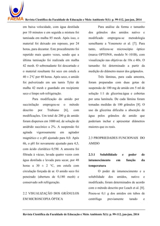 Revista Científica da Faculdade de Educação e Meio Ambiente 5(1): p. 99-112, jan-jun, 2014
Revista Científica da Faculdade de Educação e Meio Ambiente 5(1): p. 99-112, jan-jun, 2014
em baixa velocidade, com água destilada
por 10 minutos e em seguida a mistura foi
tamisada em malha 85 mesh. Após isso, o
material foi deixado em repouso, por 24
horas, para decantar. Este procedimento foi
repetido mais quatro vezes, sendo que a
última tamisação foi realizada em malha
42 mesh. O sobrenadante foi descartado e
o material resultante foi seco em estufa a
40 ± 2°C por 48 horas. Após seco, o amido
foi pulverizado em um tamis Tyler de
malha 42 mesh e guardado em recipiente
seco e limpo sob refrigeração.
Para modificação do amido por
succinilação empregou-se o método
descrito por Trubiano [6], com
modificações. Um total de 200 g de amido
foram dispersos em 1000 mL de solução de
anidrido succínico a 2%. A suspensão foi
agitada vigorosamente em agitador
magnético e o pH ajustado para 8,0. Após
6h, o pH foi novamente ajustado para 4,5,
com ácido clorídrico 0,5M. A amostra foi
filtrada à vácuo, lavada quatro vezes com
água destilada e levada para secar, por 48
horas a 30 ± 2 °C, em estufa com
circulação forçada de ar. O amido seco foi
peneirado (abertura de 0,180 mesh) e
conservado sob refrigeração.
2.2 VISUALIZAÇÃO DOS GRÂNULOS
EM MICROSCOPIA ÓPTICA
Para análise da forma e tamanho
dos grânulos dos amidos nativo e
modificado empregou-se metodologia
semelhante a Yonemoto et al. [7]. Para
tanto, utilizou-se microscópio óptico
(marca OPTON®, modelo N–101B), com
visualização nas objetivas de 10x e 40x. O
tamanho foi determinado a partir da
medição do diâmetro maior dos grâpnulos.
Três lâminas, para cada amostra,
foram preparadas com duas gotas de
suspensão de 100 mg de amido em 5 ml de
solução 1:1 de glicerina:água e cobertas
por uma lamínula. De cada lâmina foram
tomadas medidas de 100 grânulos [8]. O
uso da glicerina dificulta a absorção de
água pelos grânulos de amido que
poderiam inchar e apresentar diâmetros
maiores que os reais.
2.3 PROPRIEDADES FUNCIONAIS DO
AMIDO
2.3.1 Solubilidade e poder de
intumescimento em função da
temperatura
O poder de intumescimento e a
solubilidade dos amidos, nativo e
modificado, foram determinados de acordo
com o método descrito por Leach et al. [8].
Pesou-se 0,1 g dos amidos em tubos de
centrífuga previamente tarado e
 