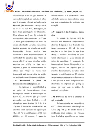 Revista Científica da Faculdade de Educação e Meio Ambiente 5(1): p. 99-112, jan-jun, 2014
Revista Científica da Faculdade de Educação e Meio Ambiente 5(1): p. 99-112, jan-jun, 2014
adiciounou-se 10 mL de água destilada. A
suspensão foi agitada em agitador de tubos
por 30 segundos e levada ao banho-maria
Quimis®, por 30 minutos, a temperaturas
de 55, 65, 75, 85 e 95 ºC. Em seguida, os
tubos foram centrifugados por 15 minutos.
Uma alíquota de 5 mL foi retirada do
sobrenadante e seca em estufa a 105 °C por
24 horas, para determinação da massa de
amido solubilizado. Os tubos, previamente
tarados, contendo os grânulos de amido
intumescidos foram pesados para
determinar o poder de intumescimento. A
solubilidade foi calculada pela relação da
massa solúvel e a massa inicial de amido,
expressa em g/100g em base seca,
enquanto o poder de intumescimento foi
obtido pela relação da massa final
intumescida pela massa inicial de amido.
As análises foram realizadas em triplicata.
2.3.2 Solubilidade e poder de
intumescimento em função do pH
Os efeitos do pH na solubilidade e
no poder de intumescimento foram
investigados usando a metodologia de
Lawal [9]. As amostras (1% p/v) foram
preparadas com água destilada e o pH
ajustado ao valor desejado (4, 6, 8, 10 e
12) com HCl 0,1M ou NaOH 0,12M. As
amostras foram deixadas em repouso por
1h, a 30 °C e centrifugadas a 3400 rpm
(1000g), por 15 minutos. O poder de
intumescimento e a solubilidade foram
calculados como no item anterior, sendo
que esse procedimento foi realizado para
cada pH.
2.3.4 Capacidade de absorção de água e
óleo
O método de Beuchat [10] foi
utilizado para determinar a capacidade de
absorção da água e do óleo do amido, para
tanto, empregou-se 10 mL de água
destilada e de óleo (óleo de soja Soya,
Bunge – Indústria Brasileira), os quais
foram adicionados a 1 g da amostra em
tubos de centrífuga. A suspensão foi
homogeneizada durante 30 segundos e, em
seguida, deixada em repouso por 30
minutos. Posteriormente, os tubos foram
fechados e centrifugados por 15 minutos.
As paredes externas dos tubos foram secas
e estes pesados. A massa da água e do óleo
absorvidos foi expressa em g/100g de
amido em base seca. A análise foi
realizada em triplicata.
2.3.5 Claridade de pasta e tendência à
retrogradação
Foi determinada por transmitância
(% T), como descrito na metodologia de
Lawal [8]. 0,1 g do amido nativo e
modificado foram suspensos em 10 mL de
água destilada e aquecido em um banho-
 