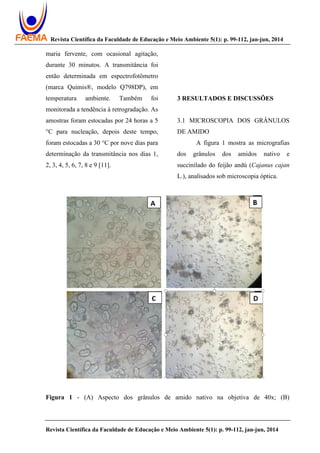 Revista Científica da Faculdade de Educação e Meio Ambiente 5(1): p. 99-112, jan-jun, 2014
Revista Científica da Faculdade de Educação e Meio Ambiente 5(1): p. 99-112, jan-jun, 2014
maria fervente, com ocasional agitação,
durante 30 minutos. A transmitância foi
então determinada em espectrofotômetro
(marca Quimis®, modelo Q798DP), em
temperatura ambiente. Também foi
monitorada a tendência à retrogradação. As
amostras foram estocadas por 24 horas a 5
°C para nucleação, depois deste tempo,
foram estocadas a 30 °C por nove dias para
determinação da transmitância nos dias 1,
2, 3, 4, 5, 6, 7, 8 e 9 [11].
3 RESULTADOS E DISCUSSÕES
3.1 MICROSCOPIA DOS GRÂNULOS
DE AMIDO
A figura 1 mostra as micrografias
dos grânulos dos amidos nativo e
succinilado do feijão andú (Cajanus cajan
L.), analisados sob microscopia óptica.
Figura 1 - (A) Aspecto dos grânulos de amido nativo na objetiva de 40x; (B)
 