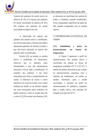 Revista Científica da Faculdade de Educação e Meio Ambiente 5(1): p. 99-112, jan-jun, 2014
Revista Científica da Faculdade de Educação e Meio Ambiente 5(1): p. 99-112, jan-jun, 2014
Aspecto dos grânulos de amido nativo na
objetiva de 10x; (C) Aspecto dos grânulos
de amido succinilado na objetiva de 40x;
(D) Aspecto dos grânulos de amido
succinilado na objetiva de 10x.
A observação do aspecto dos
grânulos dos amidos nativo e modificado,
em microscopia óptica, mostrou que ambos
apresentam grânulos de formato ovalado e
que não houve alteração no aspecto dos
grânulos após a modificação.
Pereira [12], ao estudar os amidos
nativo e modificado da batata-doce,
observou que os grânulos eram
arredondados e que não apresentaram
alterações visíveis após a modificação. O
tamanho dos grânulos é um fator
importante, pois afeta o comportamento do
amido. A diferença de menor e maior
diâmetros irá variar de acordo com a fonte
botânica do amido, os de formato regular
são mais procurados pelas indústrias de
papéis químicos, como os usados para fax
e xérox [13]. De acordo com Beninca [14],
as alterações na morfologia dos amidos de
milho e mandioca, quando modificados,
levou a degradação superficial na região do
hilo, quando comparadas com os amidos
nativos.
3.2 PROPRIEDADES FUNCIONAIS DO
AMIDO
3.2.1 Solubilidade e poder de
intumescimento em função da
temperatura
A Figura 2 apresenta o perfil de
intumescimento dos amidos nativo e
succinilado em relação as faixas de
temperatura estudadas (55 °C a 95 °C). A
análise do gráfico demonstrou que o poder
de intumescimento aumentou com o
aumento da temperatura, em ambos os
amidos. Entretanto, para o amido
succinilado, o aumento do poder de
intumescimento foi gradativo, enquanto,
para o amido nativo, este aumento foi
irregular com pico em 65 ºC.
 