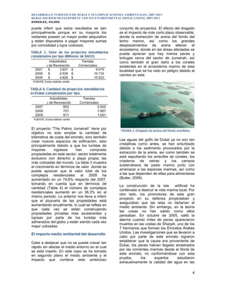 DESARROLLO TURÍSTICO DE DUBAI Y SUS IMPLICACIONES AMBIENTALES, 2007-2011
DUBAI TOURISM DEVELOPMENT AND ITS ENVIRONMENTAL IMPLICATIONS, 2007-2011
GONZALEZ, VALDES
4
puede inferir que estos resultados se dan
principalmente porque en su mayoría los
visitantes poseen un mayor poder adquisitivo
y están dispuestos a pagar mayores sumas
por comodidad y lujos costosos.
El proyecto “The Palms Jumeirah” tiene por
objetivo no solo ampliar la cantidad de
kilómetros de costa del emirato, sino también
crear nuevos espacios de edificación, esto
principalmente debido a que los turistas de
mayores ingresos han comprado
propiedades en este sector, sector totalmente
exclusivo con derecho a playa propia; las
más cotizadas del mundo. La tabla 3 muestra
el crecimiento en términos de valor donde se
puede apreciar que el valor total de los
complejos residenciales al 2009 ha
aumentado en un 74,6% respecto del 2007,
tomando en cuenta que en términos de
cantidad (Tabla 4) el número de complejos
residenciales aumentó en un 36,3% en el
mismo periodo. Lo anterior nos lleva a inferir
que el plusvalía de las propiedades está
aumentando anualmente, lo cual se refleja en
que cada vez se están construyendo
propiedades privadas mas exuberantes y
lujosas por parte de los turistas más
adinerados del globo y están siendo cada vez
mejor cotizadas.
El impacto medio ambiental del desarrollo
Cabe a destacar que no se puede crecer tan
rápido sin afectar el medio entorno en el cual
se está inserto. En este caso se ha tomado
en segundo plano el medio ambiente y el
impacto que conlleva este ambicioso
conjunto de proyectos. El efecto del dragado
es el impacto de más corto plazo observable,
donde la extracción de arena del fondo del
lecho marino, así como los grandes
desplazamientos de arena alteran el
ecosistema, donde en las áreas afectadas se
puede apreciar que hay menos peces y
tortugas cerca del sector de Jumeirah, así
como también el gran daño a los corales
existentes en el ecosistema marino de esta
localidad que se ha visto en peligro debido al
cambio en este.
Las aguas del golfo de Dubai ya no son tan
cristalinas como antes, se han enturbiado
debido a los sedimento provocados por la
extracción de la arena, así como también se
está sepultando los arrecifes de corales, los
criaderos de ostras y los campos
subterráneos de pasto marino junto con
amenazar a las especies marinas, así como
a las que dependen de ellas para alimentarse
(Butler, 2008).
La construcción de la isla artificial ha
conllevado a destruir la vida marina local. Por
otro lado, los promotores de este gran
proyecto en su defensa proyectaban y
aseguraban que las islas no dañarían el
medio ambiente. Sin embargo, en la teoría
las cosas no han salido como ellos
pensaban. En octubre de 2005, saltó la
alarma cuando miles de peces aparecieron
muertos en las costas de Sharjah, uno de los
7 hermanos que forman los Emiratos Árabes
Unidos. Las investigaciones que se llevaron a
cabo por parte de este emirato lograron
establecer que la causa era proveniente de
Dubai, los peces habían llegado arrastrados
por las corrientes marinas desde el litoral de
este emirato, no conformándose con esta
prueba, los expertos estudiaron
exhaustivamente la calidad del agua en las
 