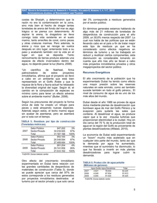 RIAT REVISTA INTERAMERICANA DE AMBIENTE Y TURISMO. VOLUMEN 8, NÚMERO 1, P. 1-7, 2012
INTERAMERICAN JOURNAL OF ENVIRONMENT AND TOURISM
5
costas de Sharjah, y determinaron que la
razón no era la contaminación en la zona,
sino más bien el hecho de dragar tantas
toneladas de arena del fondo del mar es algo
trágico si se piensa con detenimiento. Al
aspirar la arena, la dragadora se lleva
consigo toda vida existente en el suelo
marino, tanto arrecifes de coral, como peces
y otras criaturas marinas. Pero además, la
arena y roca que se recoge se vuelca
después en otro lugar, enterrando todo a su
paso y acabando también con la vida en el
lugar en que se deposita. Tanto
removimiento de tierras produce además una
especie de efecto invernadero dentro del
agua, no dejando pasar la luz (Ibarra, 2008).
“Un científico de Nakheel, firma
patrocinadora de estos proyectos
inmobiliarios, afirma que el proyecto se llevó
a cabo en un ambiente que está bien
representado en el Golfo Árabe y que la
riqueza de la flora y fauna actual ha rebasado
la diversidad original del lugar. Según él, el
cambio en la composición de especies es
mínimo como para tener un efecto adverso
sobre el ambiente marino” (Butler, 2008).
Según los precursores del proyecto la forma
única de este ha creado un refugio para
peces y está atrayendo nuevas especies.
Además según estos, el lecho marino sigue
sin acabar de asentarse, pero se asentará
por sí sola con el tiempo.
Otro efecto del crecimiento inmobiliario
experimentado en Dubai tiene relación con
las grandes cantidades de desperdicios de
materiales de construcción (Tabla 3), donde
se puede apreciar que cerca del 97% de
estos corresponde a los residuos generados
por proyectos inmobiliarios destinados al
turismo por el sector privado y que solo cerca
del 3% corresponde a residuos generados
por el sector público.
En términos generales estamos hablando de
algo más de 21 millones de toneladas de
desperdicios de construcción para el año
2009, un 30,6% menos respecto del 2007. Lo
cual nos habla de las políticas que se están
llevando cabo en el país a fin de tratar mejor
este tipo de residuos ya que se ha
considerado como efectos negativos en
términos de turismo y se ha trabajado en
reducir y reutilizar ciertos componentes, esta
disminución es considerable tomando en
cuenta que año tras año se llevan a cabo
más proyectos inmobiliarios privados y otros
megaproyectos del sector público.
Recursos Energéticos
El alto crecimiento de la población que ha
experimentado Dubai ha tenido como efecto
una mayor presión sobre las reservas
naturales en este emirato, como así también
sucede también en todo el golfo pérsico,. El
nivel de consumo de agua de es uno de los
más altos del mundo.
Dubai desde el año 1988 se provee de agua
dulce mediante plantas de desalinización que
bombean agua de mar del Golfo Pérsico y la
evaporan para quitarle las sales que
contiene. Al desalinizar el agua, se produce
vapor que a la vez impulsa turbinas que
proporcionan electricidad a la ciudad. Hoy en
día cerca del 70 % de la producción total de
agua en la región del Golfo es proveniente de
plantas desalinizadoras (Alfalasi, 2010).
La economía de Dubai está experimentando
un “boom” mucho más acelerado que en
cualquier otra parte del mundo, tanto así que
la demanda por agua ha aumentado,
mientras que el suministro ha disminuido, lo
que ha llevado a invertir en más plantas
desalinizadoras para lograr cubrir la
demanda.
 