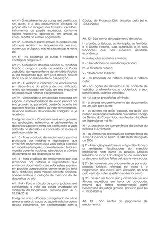 Art. 4º - O recolhimento das custas será certificado
nos autos, e o dos emolumentos cotados no
próprio ato e à margem dos traslados, certidões,
instrumentos ou papéis expedidos, conforme
tabela respectiva, apondo-se, em ambos os
casos, a data do efetivo pagamento.
Art. 5º - Caberá às partes prover as despesas dos
atos que realizam ou requeiram no processo,
observado o disposto nas leis processuais e nesta
Lei.
Art. 6º - Na cobrança de custas é vedada a
contagem progressiva.
Art. 7º - As despesas dos atos adiados ou repetidos
ficarão a cargo da parte, de servidor do Poder
Judiciário, do representante do Ministério Público
ou do magistrado que, sem justo motivo, houver
dado causa ao adiamento ou à repetição.
Art. 8º - É vedado a cobrança de emolumentos
em decorrência da prática de ato retificado,
refeito ou renovado em razão de erro imputável
aos respectivos notários e registradores.
Art. 9º - Verificando-se em decisão transitada em
julgado, a imprestabilidade de laudo pericial por
erro grosseiro ou por má-fé, perderão o perito e o
assistente técnico o direito ao valor remuneratício,
devendo restituí-lo devidamente corrigido, se já
recebido.
Parágrafo único - Considerar-se-á erro grosseiro
nas avaliações, estimativas e arbitramentos, a
diferença superior a trinta por cento entre o valor
adotado na decisão e a conclusão de qualquer
perito ou assistente.
Art. 10 - Para o cálculo de emolumentos por atos
praticados por notários e registradores que
envolvam documentos cujo valor esteja expresso
em moeda estrangeira, converter-se-á o total em
moeda corrente nacional, obedecido o câmbio
de compra do dia da prática do ato.
Art. 11 - Para o cálculo de emolumentos por atos
praticados por notários e registradores que
envolvam documentos cujo valor esteja expresso
em produto agropecuário, converter-se-á o total
do(s) produto(s) para moeda corrente nacional,
obedecendo-se a cotação de mercado do dia
da prática do ato.
Art. 11-A - Para o cálculo de custas judiciais será
considerado o valor da causa atualizado ao
momento do lançamento. (Incluído pela Lei n.
10.534/2016)
Parágrafo único - Poderá o magistrado de ofício
alterar o valor da causa ou a parte solicitar com o
devido instrumento, em conformidade com o
Código de Processo Civil. (Incluído pela Lei n.
10.534/2016)
Art. 12 - São isentos do pagamento de custas:
I - a União, os Estados, os Municípios, os Territórios
e o Distrito Federal, suas autarquias e as suas
fundações que não explorem atividade
econômica;
II - o réu pobre nos feitos criminais;
III - o beneficiário da assistência judiciária;
IV - o Ministério Público;
V - a Defensoria Pública;
VI - os processos de habeas corpus e habeas
data;
VII - nas ações de alimentos e de acidente de
trabalho, o alimentando, o acidentado e seus
beneficiários, quando vencidos;
VIII - as cartas precatórias criminais;
IX - o simples encaminhamento de documentos
de um juízo para outro;
X - os autores na ação popular, na ação civil
pública e na ação coletiva de que trata o Código
de Defesa do Consumidor, ressalvada a hipótese
de litigância de má-fé;
XI - os processos de competência da Justiça da
Infância e Juventude;
XII - as vítimas nos processos de competência da
Justiça Especial da Lei nº. 11.340, de 07 de agosto
de 2006.
§ 1º - A isenção prevista neste artigo não alcança
as entidades fiscalizadoras do exercício
profissional, nem exime as pessoas jurídicas
referidas no inciso I da obrigação de reembolsar
as despesas judiciais feitas pela parte vencedora.
§ 2º - Se houver recurso unicamente de parte das
pessoas jurídicas referidas no inciso I, o
pagamento das custas será efetuado ao final
pelo vencido, salvo se este também for isento.
§ 3º - Deverá ser fixado selo judicial oneroso nos
Alvarás expedidos em favor de advogado,
mesmo que esteja representando parte
beneficiária da justiça gratuita. (Incluído pela Lei
n. 10.534/2016)
Art. 13 - São isentos do pagamento de
emolumentos:
 