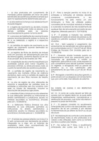 I - os atos praticados em cumprimento de
mandado judicial expedido em favor da parte
beneficiária de assistência judiciária e sempre que
assim for expressamente determinado pelo juiz;
II - os atos relativos à criança e ao adolescente em
situação irregular;
III - o registro de nascimento ou de óbito, incluída
a primeira certidão para todas as pessoas; e as
demais certidões para as pessoas
reconhecidamente pobres na forma da lei;
IV - o processo de habilitação de casamento para
pessoas reconhecidamente pobres na forma da
lei, e, se celebrado, o registro e a respectiva
certidão;
V - as certidões do registro de nascimento ou do
registro de casamento quando destinadas ao
alistamento eleitoral;
VI - os registros de títulos de domínio de imóveis
rurais em processo de desapropriação para fins
de reforma agrária, conforme disposto no art. 26-
A da Lei 8.629, de 25 de fevereiro de 1993;
VII - a expedição de documentos requisitados por
autoridade judicial para instruir inquéritos ou
processos criminais, ou ainda processos cíveis, se
a parte for beneficiária de assistência judiciária;
VIII - a certidão do registro de nascimento ou
casamento das mulheres vítimas de violência
doméstica, bem como a certidão do registro de
nascimento de seus filhos menores de dezoito
anos;
IX - os atos de registro de atas, alterações de
estatutos e expedições de certidões para as
entidades e instituições sem fins lucrativos com
sede no Estado do Maranhão, inclusive as
associações de pequenos agricultores.
X - o Ministério Público Estadual nos atos referentes
às suas atribuições (primárias ou institucionais no
âmbito administrativo e jurisdicional, exceto no
interesse secundário ou econômico); (Incluído
pela Lei n. 10.534/2016)
XI - a Defensoria Pública Estadual nos atos
referentes às suas atribuições (primárias ou
institucionais no âmbito administrativo e
jurisdicional, exceto no interesse secundário ou
econômico); (Incluído pela Lei n. 10.534/2016)
§ 1º - O estado de pobreza referido nos incisos V e
VI será comprovado por declaração do próprio
interessado ou a rogo, em se tratando de
analfabeto, neste caso, acompanhada da
assinatura de duas testemunhas.
§ 2º - Para a isenção prevista no inciso IX as
entidades e instituições ali referidas deverão
comprovar, cumulativamente, o seu
funcionamento há pelo menos um ano
ininterrupto; o título de utilidade pública
concedido por lei municipal, estadual ou federal;
e a previsão no estatuto do não recebimento de
qualquer tipo de remuneração por parte de seus
dirigentes. (Alterado pela Lei n. 10.919/2018)
§ 3º - É proibida a inserção nas certidões
expedidas em razão do estado de pobreza ou de
assistência judiciária qualquer indicativo destas
situações.
Art. 13-A - Será suspenso o pagamento dos
emolumentos do beneficiário da justiça gratuita,
em conformidade com § 1º, IX e § 3º do art. 98 do
Código de Processo Civil. (Incluído pela Lei n.
10.534/2016)
§ 1º - Havendo dúvida fundada quanto ao
preenchimento atual dos pressupostos para a
concessão de gratuidade, o notário ou
registrador, após praticar o ato, pode requerer ao
juízo competente para decidir questões notariais
ou registrais, a revogação total ou parcial do
benefício ou a sua substituição pelo
parcelamento de que trata o § 6º do art. 98 do
CPC.
§ 2º - Revogado o benefício da justiça gratuita, a
parte arcará com as despesas com emolumentos
que, por conta dele, tiver deixado de adiantar.
DA CONTA DE CUSTAS E DO RESPECTIVO
PAGAMENTO
Art. 14 - A conta de custas deverá ser feita de
acordo com as tabelas desta Lei, as quais serão
interpretadas restritivamente, cancelando-se a
distribuição do processo, cujo autor não efetue o
preparo no prazo de trinta dias.
§ 1º - O preparo consistirá no recolhimento
antecipado das custas e da taxa judiciária, salvo
dispositivo de lei em contrário e por decisão
fundamentada do juiz diretor do fórum ou do juiz
da causa.
§ 2º - Na elaboração da conta de custas deverão
ser discriminados todos os atos praticados e os
valores a eles atribuídos, bem como os números
dos itens e subitens das tabelas.
§ 3º - Na Justiça de 1º Grau, o recolhimento
antecipado das custas que trata o § 1º
 