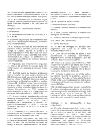 Art. 24 - Nos recursos o pagamento efetuado por
um recorrente não aproveita aos demais, salvo se
for único e apresentado pelo mesmo advogado.
Art. 25 - As custas devidas ao 2º Grau serão pagas,
no prazo, pelo recorrente no juízo a quo ou ad
quem conforme dispuser a lei, sob pena de
deserção.
Parágrafo único - São isentos de preparo:
I - as remessas;
II - as pessoas relacionadas no art. 12, incisos I, II, III,
IV, V, X e XII;
III - os conflitos de jurisdição, de competência e de
atribuições suscitados por autoridade judiciária ou
pelo Ministério Público.
Art. 26 - Antes de proceder ao arquivamento dos
processos findos, o contador judicial, ou quem lhe
exerça as funções, apurará as custas e as
despesas processuais finais, de acordo com o que
determinar a sentença ou o acórdão, elaborando
demonstrativo de cálculo ou certificando nos
autos sobre a inexistência de custas ou despesas
a serem recolhidas.
§ 1º - O processo será imediatamente arquivado
no sistema de controle processual, caso não
existam custas e/ou despesas processuais finais a
recolher.
§ 2º - Existindo custas ou despesas processuais
finais a recolher, de valor igual ou inferior a R$
300,00 (trezentos reais) na comarca de São Luís;
igual ou inferior a R$ 200,00 (duzentos reais) nas
comarcas de entrância intermediária e; igual ou
inferior a R$ 100,00 (cem reais) nas comarcas de
entrância inicial, o contador judicial, ou quem lhe
exerça as funções, lançará os dados da dívida em
sistema informatizado do FERJ, autorizando
eletronicamente a baixa e o arquivamento do
processo". (Alterado pela Lei n. 10.919/2018)
§ 3º - Apurados valores superiores de custas ou
despesas processuais finais aos mencionados no
parágrafo anterior, o secretário judicial
providenciará a notificação do devedor por
carta para pagamento do débito no prazo de
trinta dias, sob pena de inscrição do valor em
dívida ativa.
§ 4º - Ocorrendo o pagamento no prazo, os
comprovantes serão anexados ao processo para
fins de baixa e arquivamento dos autos.
§ 5º - Inexistindo pagamento, seja pela não
localização do devedor, seja pelo transcurso de
prazo de trinta dias, o contador, ou quem lhe
exerça as funções, expedirá certidão de débito,
preferencialmente por meio eletrônico,
encaminhando-a ao FERJ e, providenciando, ato
contínuo, a baixa e o arquivamento do processo
judicial.
§ 6º - A certidão de débito conterá:
I - a identificação do processo;
II - o nome, contato telefônico e endereço do
devedor;
III - o nome, contato telefônico e endereço do
advogado do devedor;
IV - o cálculo de custas ou despesas processuais;
V - o CPF ou CNPJ do devedor;
VI - a data do cálculo;
VII - a data da intimação do devedor para
pagamento das custas ou as razões da
impossibilidade de fazê-lo.
§ 7º - Com base na certidão de débito, o FERJ
providenciará a cobrança administrativa,
diligenciando no sentido de receber o valor das
custas ou despesas processuais finais.
§ 8º - Inexitosa a cobrança administrativa, o FERJ
encaminhará a Certidão de Débito, com todos os
requisitos exigidos pela legislação tributária, à
Secretaria de Estado da Fazenda para a devida
inscrição na dívida ativa do Estado.
§ 9º - Efetuado o pagamento da dívida após a
providência descrita no parágrafo anterior, a
Secretaria de Fazenda e a Procuradoria Geral do
Estado serão comunicadas para fins de baixa da
inscrição em dívida ativa ou extinção da ação de
execução fiscal.
§ 10 - Os débitos prescritos e aqueles cujos efeitos
já tenham operado a decadência do direito de
cobrança das custas e despesas processuais finais
não deverão ser encaminhados ao FERJ ou
inscritos em dívida ativa, mas providenciada a
baixa dos autos e seu devido arquivamento.
CAPÍTULO IV DA FISCALIZAÇÃO E DAS
PENALIDADES
Art. 27 - A fiscalização referente à cobrança das
custas, dos emolumentos e das despesas judiciais
de que tratam a presente Lei será feita pelo
corregedor-geral da Justiça, pelos juízes
corregedores, pelos juízes de direito, de ofício ou
a requerimento do Ministério Público ou dos
interessados, sem prejuízo da fiscalização
realizada pelo Fundo Especial de Modernização e
Reaparelhamento do Judiciário – FERJ.
 