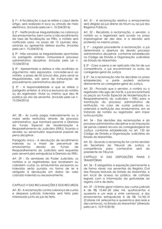 § 1º - A fiscalização a que se refere o caput deste
artigo, será realizada in loco ou através de meio
eletrônico. (Incluído pela Lei n. 10.534/2016)
§ 2º - Verificando-se irregularidades na cobrança
dos emolumentos, bem como o não recolhimento
da taxa de fiscalização ao FERJ, o notário será
notificado para, no prazo de 15 (quinze) dias,
saná-las ou apresentar defesa escrita. (Incluído
pela Lei n. 10.534/2016)
§ 3º - Não sanadas as irregularidades apontadas
no parágrafo anterior; instaurarse-á processo
administrativo disciplinar. (Incluído pela Lei n.
10.534/2016)
§ 4º - Apresentada a defesa e não acolhidos os
argumentos nela esposados, conceder-se-á ao
notário, o prazo de 05 (cinco) dias, para sanar as
irregularidades, sob pena de instauração de
procedimento administrativo disciplinar
§ 5º - A responsabilidade a que se refere o
parágrafo anterior, é única e exclusiva do notário
ou do registrador, titular ou interino que deu fé
pública ao ato da serventia. (Incluído pela Lei n.
10.534/2016)
Art. 28 - As custas pagas indevidamente ou a
maior serão restituídas através de processo
administrativo, que tramitará perante a Diretoria
do Fundo Especial de Modernização e
Reaparelhamento do Judiciário (FERJ), ficando o
servidor ou serventuário responsável passível de
pena disciplinar.
Parágrafo único - A devolução de recolhimento
indevido ou a maior de percentual de
emolumentos devido ao Fundo de
Reaparalhemento do Judiciário será requerida
pelo serventuário extrajudicial à Diretoria do FERJ.
Art. 29 - Os servidores do Poder Judiciário, os
notários e os registradores que receberem ou
cobrarem custas ou emolumentos excessivos ou
indevidos serão punidos na forma de lei e
obrigado à devolução em dobro do valor
cobrado indevida ou excessivamente.
CAPÍTULO V DAS RECLAMAÇÕES E DOS RECURSOS
Art. 30 - A reclamação contra cobrança de custas
e despesas judiciais indevidas será feita pelo
interessado junto ao juiz do feito.
Art. 31 - A reclamação relativa a emolumentos
será dirigida ao juiz diretor do fórum ou ao juiz dos
Registros Públicos.
Art. 32 - Recebida a reclamação, o servidor, o
notário ou o registrador será ouvido no prazo
improrrogável de dez dias, e a decisão será
proferida no mesmo prazo.
§ 1º - Julgada procedente a reclamação, o juiz
determinará a abertura do devido processo
administrativo disciplinar, conforme estabelecido
no Código de Divisão e Organização Judiciárias
do Estado do Maranhão.
§ 2º - Caso a pena a ser aplicada não for de sua
competência, o juiz encaminhará os autos ao
corregedor-geral da Justiça.
§ 3º - Se a reclamação não for decidida no prazo
estabelecido, a parte poderá reclamar
diretamente ao corregedor-geral da Justiça.
Art. 33 - Provado que o servidor, o notário ou o
registrador não agiu de má-fé, o juiz encaminhará
as peças ao Fundo Especial de Modernização e
Reaparelhamento do Judiciário – FERJ para a
tramitação do processo administrativo de
restituição, no caso de custas judiciais, ou
ordenará a restituição dos emolumentos, em se
tratando de notário ou registrador, sem impor
outra punição.
Art. 34 - Das decisões das reclamações e do
processo administrativo disciplinar e da imposição
de penas caberá recurso ao corregedorgeral da
Justiça, conforme estabelecido no art. 133 do
Código de Divisão e Organização Judiciárias do
Estado do Maranhão.
Art. 35 - Quando a reclamação for contra servidor
da Secretaria do Tribunal de Justiça, a
competência para conhecê-la será do
presidente do Tribunal.
CAPÍTULO VI DAS DISPOSIÇÕES FINAIS E
TRANSITÓRIAS
Art. 36 - É obrigatória a exposição permanente e
de forma visível, nas serventias do Registro Civil
das Pessoas Naturais do Estado do Maranhão, e
em local de acesso ao público, de cartazes
legíveis com a informação da gratuidade do
registro civil e de óbito.
Art. 37 - O limite geral máximo das custas judiciais
é de R$ 10.441,20 (dez mil, quatrocentos e
quarenta e um reais e vinte centavos), e dos
emolumentos extrajudiciais é de R$ 14.742,10
(Catorze mil, setecentos e quarenta e dois reais e
dez centavos), no Estado do Maranhão" (Alterado
pela Lei n. 10.919/2018)
 