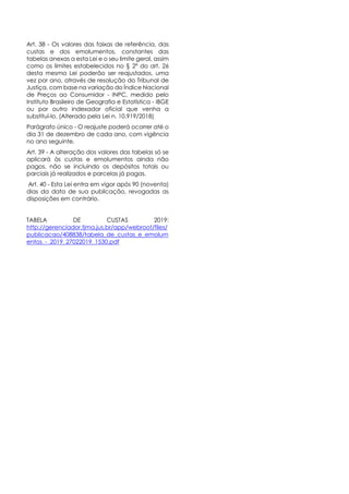 Art. 38 - Os valores das faixas de referência, das
custas e dos emolumentos, constantes das
tabelas anexas a esta Lei e o seu limite geral, assim
como os limites estabelecidos no § 2º do art. 26
desta mesma Lei poderão ser reajustados, uma
vez por ano, através de resolução do Tribunal de
Justiça, com base na variação do Índice Nacional
de Preços ao Consumidor - INPC, medido pelo
Instituto Brasileiro de Geografia e Estatística - IBGE
ou por outro indexador oficial que venha a
substituí-lo. (Alterado pela Lei n. 10.919/2018)
Parágrafo único - O reajuste poderá ocorrer até o
dia 31 de dezembro de cada ano, com vigência
no ano seguinte.
Art. 39 - A alteração dos valores das tabelas só se
aplicará às custas e emolumentos ainda não
pagos, não se incluindo os depósitos totais ou
parciais já realizados e parcelas já pagas.
Art. 40 - Esta Lei entra em vigor após 90 (noventa)
dias da data de sua publicação, revogadas as
disposições em contrário.
TABELA DE CUSTAS 2019:
http://gerenciador.tjma.jus.br/app/webroot/files/
publicacao/408838/tabela_de_custas_e_emolum
entos_-_2019_27022019_1530.pdf
 
