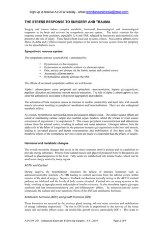 Sign up to receive ATOTW weekly - email worldanaesthesia@mac.com!
!
THE STRESS RESPONSE TO SURGERY AND TRAUMA
!
Surgery and trauma induce complex metabolic, hormonal, haematological and immunological
responses in the body and activate the sympathetic nervous system. The initial stimulus for this
response comes from cytokines, especially IL-6 and TNF, released by leucocytes and endothelial cells
present at the site of injury. These lead to both local and systemic effects. Nociceptive afferent nerve
fibres (A-delta and C fibres) transmit pain impulses to the central nervous system from the periphery
via the spinothalamic tracts.

Sympathetic nervous system

The sympathetic nervous system (SNS) is stimulated by:

             •    Hypotension via baroreceptors
             •    Hypoxaemia or metabolic acidosis via chemoreceptors
             •    Pain, anxiety and distress via the limbic system and cerebral cortex
             •    Autonomic afferent nerves
             •    Hypothalamus directly activates the SNS

The effects of increased sympathetic outflow are well known:

Alpha-1 adrenoceptors cause peripheral and splanchnic vasoconstriction, hepatic glycogenolysis,
pupillary dilatation and intestinal smooth muscle relaxation. The role of alpha-2 adrenoceptors is less
clear but activation is associated with platelet aggregation and sedation.

The activation of beta receptors causes an increase in cardiac contractility and heart rate, with smooth
muscle relaxation resulting in peripheral vasodilation and bronchodilation. There are also widespread
metabolic effects.

As a result, hypertension, tachycardia, renin and glucagon release occur. The cardiovascular effects are
aimed at maintaining cardiac output and essential organ function, whilst the release of renin causes
conversion of angiotensin 1 to angiotensin 2. This causes peripheral vasoconstriction and aldosterone
release from the adrenal cortex, resulting in sodium and water retention. Glucagon release from the
alpha cells of the Islets of Langerhans in the pancreas increases glycogenolysis in the liver and muscle,
leading to increased glucose and lactate concentrations and mobilisation of free fatty acids. The
metabolic effects of the sympathetic nervous system are much less important than the effects of insulin.


Hormonal and metabolic changes

The overall metabolic changes that occur in the stress response involve protein and fat catabolism to
provide energy substrates. Protein from skeletal muscle and glycerol produced from fat breakdown are
utilised in gluconeogenesis in the liver. Fatty acids are metabolised into ketone bodies which can be
used as an energy source by many organs.

ACTH and Cortisol

During surgery, the hypothalamus stimulates the release of pituitary hormones such as
adrenocorticotrophic hormone (ACTH) leading to cortisol secretion from the adrenal cortex within
minutes of the start of surgery. Negative feedback mechanisms normally acting on the ACTH/ cortisol
pathway are inhibited and the levels of both remain elevated. Cortisol acts on many systems in the
body, resulting in hyperglycaemia and peripheral insulin resistance. It also stimulates hepatic glycogen
synthesis and has immunomodulatory and anti-inflammatory effects. Its mineralocorticoid action
compounds the sodium and water retention effects of the SNS and antidiuretic hormone.

Antidiuretic hormone (ADH) and growth hormone (GH)

These hormones are secreted by the pituitary gland causing, salt and water retention and mobilisation
of energy substrates respectively. The rise in GH levels is proportional to the severity of the tissue
injury and metabolic effects occur via insulin-like growth factors, particularly IGF-1. This leads to



ATOTW 204 Enhanced Recovery Following Surgery, 8/11/2010                         Page $ of #!
 