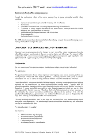 Sign up to receive ATOTW weekly - email worldanaesthesia@mac.com!
!
Detrimental effects of the stress response

Overall, the multisystem effects of the stress response lead to many potentially harmful effects
including:

    •    Increased myocardial oxygen demand, increasing risk of ischaemia
    •    Hypoxaemia
    •    Splanchnic vasoconstriction which may impact on healing of anastamoses
    •    Exhaustion of energy supplies and loss of lean muscle mass, leading to weakness of both
         peripheral and respiratory muscles if severe
    •    Impaired wound healing and increased risk of infections
    •    Hypercoagulability
    •    Sodium and water retention

The ERP aims to reduce these detrimental effects by reducing surgical stresses and reducing or pre-
empting the metabolic changes that occur.


COMPONENTS OF ENHANCED RECOVERY PATHWAYS
!
Enhanced recovery programmes involve changes in every step of the patient care process, from the
referral from primary care through to the post-operative phases and follow-up. The majority of the
evidence for ERPs comes from colorectal surgery, although these components apply equally for other
applications such as gynaecological, urological or orthopaedic surgery.


Preoperative

The two main areas of pre-operative care are pre-admission and pre-operative care in hospital.

Pre-admission

Pre-operative optimisation should initiate in primary care, targeting areas such as anaemia, diabetic and
blood pressure control and other medical problems. Smoking cessation and advice on alcohol
consumption will also be helpful in many patients as both are associated with adverse outcomes.

Formal preoperative assessment should occur before surgery, including further optimisation of medical
problems and risk stratification, e.g. using cardiopulmonary exercise testing. Together with full
information about the planned operation, this will assist in consent and informed decision processes by
the patient. A central tenet of this approach is to make the patient a partner in their care and give them
joint responsibility for their recovery. Therefore, the level of information given is very important as
this will define the patients’ expectations and facilitate adherence to the pathway. It is vital that
specific tasks and targets, e.g. postoperative oral intake or mobilisation, are given to the patient at this
stage in the pathway, ideally both in verbal and written formats.

Discharge planning should take place at this stage and full instructions given about stopping regular
medication where appropriate. The purpose of pre-operative nutritional drinks and any new medication
can also be explained at this time.

Pre-operative care in hospital

Key features:

    •    Admission on the day of surgery
    •    Avoidance of bowel preparations
    •    Avoidance of prolonged fasting
    •    Carbohydrate drinks
    •    Avoidance of sedative premedication




ATOTW 204 Enhanced Recovery Following Surgery, 8/11/2010                            Page & of #!
 