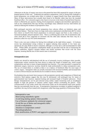 Sign up to receive ATOTW weekly - email worldanaesthesia@mac.com!
!
Admission on the day of surgery can occur as the patient has been fully prepared for surgery in the pre-
hospital period of their care. Traditional pre-operative preparations, such as fasting from midnight or
bowel preparation, are avoided unless there is evidence to suggest benefit from these interventions.
Many of these interventions have actually been found to be harmful, rather than have the intended
beneficial effect. For colorectal surgery a key factor in recovery is the return of normal bowel function,
which is affected by pre-operative fasting, bowel preparation, analgesia and anaesthetic approaches as
well as any complications that may develop, accordingly many enhanced recovery interventions are
aimed at reducing the incidence of postoperative ileus.

Both prolonged starvation and bowel preparation have adverse effects on hydration status and
electrolyte balance. There have been two large multi-centre randomised controlled trials (RCTs) which
have shown no benefit from bowel preparation in colorectal surgery and there is also evidence of
increased morbidity and post-operative ileus. There is conflicting data on the risk of anastamotic leak;
some small RCTs have suggested an increased risk but other data indicates that there may be a
protective effect for very low rectal anastamoses.

There is also very poor evidence for fasting from midnight on the night before surgery. A Cochrane
review has demonstrated strong evidence to support reducing these periods to two hours pre-
operatively for clear fluids in elective situations, although a six hour fast is still recommended for solid
food. Within ERPs, pre-operative carbohydrate drinks are provided with the aim of minimising the
protein catabolism, negative nitrogen balance and insulin resistance that occurs with the stress
response, meaning that the loss of lean muscle mass is minimised.


Intraoperative care

Patient care should be individualised with the use of minimally invasive techniques where possible.
Laparoscopic colonic resection has been shown to reduce the length of hospital stay, initial wound
complications and time to return of gastrointestinal tract function. If an open procedure is required for
abdominal surgery, transverse incisions should be made preferentially to reduce postoperative pain.
The use of wound drains is avoided as there is no evidence of beneficial effect for most types of
colonic surgery. Nasogastric tubes are actually associated with increased morbidity and increased time
to return of bowel function and should also be avoided in elective situations.

Overhydration has previously been common in the perioperative period, and comparisons of liberal and
restrictive fluid regimes suggest that this may be detrimental, with prolonged time for return of
gastrointestinal tract function, impaired healing and increased length of hospital admission. Fluid
therapy intraoperatively can be goal directed using cardiac output monitoring such as oesophageal
doppler in high risk patients to optimise cardiac output without overloading the patient. Early
commencement of oral intake means that intravenous fluids can be discontinued much more quickly
than has conventionally been the case. If postoperative hypotension secondary to epidural analgesia is
a problem, this may be best treated with vasopressors rather than large quantities of intravenous fluids.



    Intraoperative care
    Short-acting anaesthetic agents
    Avoid long-lasting opiates where possible
    Use of thoracic epidurals for colorectal surgery
    Avoid the use of drains and nasogastric tubes
    Avoid overhydration
    Attention to temperature control
    Thromboprophylaxis
    Risk stratification of PONV and aggressive prophylaxis and treatment




ATOTW 204 Enhanced Recovery Following Surgery, 8/11/2010                            Page ' of #!
 