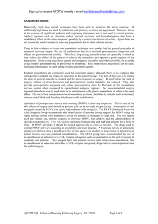 Sign up to receive ATOTW weekly - email worldanaesthesia@mac.com!
!
Anaesthetic factors

Historically, high dose opioid techniques have been used to moderate the stress response. If
sufficiently high doses are used, hypothalamic and pituitary secretion are suppressed. However, this is
at the expense of significant sedation and respiratory depression and is not used in current practice.
Alpha-2 agonists such as clonidine reduce cortisol secretion and benzodiazepines also have a
modulatory effect on the stress response, possibly by a central mechanism of action. Again these are
not commonly used in enhanced recovery programmes due to their sedative actions.

There is little evidence to favour one anaesthetic technique over another but the general principles of
enhanced recovery support the use of medications that have minimal post-operative hang-over and
effects on gastrointestinal motility. Therefore, long-acting premedications are generally avoided as
they reduce the ability of the patient to achieve the immediate post-operative goals required of the
programme. Short acting anaesthetic agents and analgesics should be used where possible, for example
using fentanyl perioperatively in preference to morphine. Total intravenous anaesthesia can be used,
including remifentanil, or short-acting volatile anaesthetic agents.

Epidural anaesthetics are commonly used for colorectal surgery although there is no evidence that
intraoperative epidural use improves outcomes in this patient group. The aim of their use is to reduce
the dose of general anaesthetic needed and the stress response to surgery. If sited before the start of
surgery, release of stress hormones and post-operative insulin resistance are reduced. They also
provide post-operative analgesia and reduce post-operative ileus by blockade of the sympathetic
nervous system when compared to opioid-based analgesic regimes. For musculoskeletal surgery
regional anaesthesia can be used alone or in combination with general anaesthesia to achieve the same
effect. The use of low concentration local anaesthetic mixtures (facilitate by opioids such as fentanyl)
reduces motor block and therefore interference with mobilisation.

Avoidance of postoperative nausea and vomiting (PONV) is also very important. This is one of the
side effects of surgery most feared by patients and can be severely incapacitating. Interruption of oral
analgesia caused by PONV can cause real problems with analgesia. The ERAS (Enhanced Recovery
After Surgery) Group recommends risk stratification of patients during surgery for PONV using the
Apfel scoring system with prophylaxis given for patients at moderate or high risk. The risk factors
used are: female sex, motion sickness or previous PONV, non-smokers and the administration of
opioids postoperatively. Two risk factors constitute moderate risk and high risk patients have three or
more. If PONV develops it should be treated aggressively as soon as possible. The drugs used to
combat PONV will vary according to availability and local practice. A Cochrane review of antiemetic
prophylaxis did not show a beneficial effect of one agent over another so drug choice is dependent on
patient factors, cost and practical considerations. The ERAS group have recommended the use of
dexamethasone at induction or a 5HT3 receptor antagonist such as ondansetron at the end of surgery in
moderate risk patients. They suggest high risk patients receive total intravenous anaesthesia, plus
dexamethasone at induction and either a 5HT3 receptor antagonist, droperidol or metoclopramide near
the end of surgery.




ATOTW 204 Enhanced Recovery Following Surgery, 8/11/2010                         Page ( of #!
 