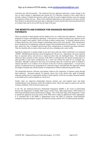 Sign up to receive ATOTW weekly - email worldanaesthesia@mac.com!
!
motivation for staff and patients. The enhanced recovery approach represents a major change to the
way in which surgery is approached and carried out. It is therefore essential to have robust data to
provide evidence of improved outcomes, which can then be used to support business cases for ongoing
development of these services. Many of the traditional approaches to peri-operative care have recently
been found to be detrimental and such data is important to ensure that all interventions performed have
an evidence base and we do not fall into the traps of the past.



THE BENEFITS AND EVIDENCE FOR ENHANCED RECOVERY
PATHWAYS

There are benefits to both patients and the health service as a whole from this approach. Patients are
prepared for surgery and medically optimised. If the process is started in primary care, patients can be
ready for surgery more quickly, which will help to reduce waiting times. In hospital, patients receive
evidence based care, have fewer changes in physiology and recover more quickly. Pain, postoperative
bowel dysfunction (if undergoing colorectal surgery) and immobilisation are minimised. As a result,
they spend less time in hospital and develop fewer complications or hospital associated infections.
They are therefore able to return to their usual activities, including work, more swiftly.

Significant reductions in median length of stay have been achieved, which could lead to an estimated
140,000 - 200,000 patient bed days saved throughout the UK per year. Importantly, the access patients
have to specialist advice and services is improved when they are discharged home. The enhanced
efficiency that is present in other sections of the ERP is continued into this period meaning that it is
often possible to treat minor complications by a ward visit without the need for an overnight stay.
Therefore, although re-admission rates may not necessarily drop, the overall time spent in hospital is
reduced and there is no evidence of an increase in the rate of serious complications. A recent meta-
analysis of enhanced recovery programmes in colorectal surgery concluded that this approach reduced
the length of hospital stay and the number of complications without compromising patient safety.

The partnership between clinicians and patients improves the experience of patients going through
these pathways. Increased capacity for patients occurs due to the shorter time spent in hospital,
reducing waiting times or reducing the number of staff required, which has secondary financial benefits
to the health service and to hospitals at a local level.

Finally, there are improved relationships between primary care and hospital trusts and better
multidisciplinary team dynamics within the healthcare team, which also improves patient care and the
working conditions of all involved in patient care.

In the UK, the Enhanced Recovery Partnership Programme (ERPP) is the result of partnerships
between the Department of Health, NHS Cancer Action Team, NHS Improvement, NHS Institute of
Innovation and Improvement and the Royal Colleges. Now in the final stage of the programme, it aims
to spread this approach across the whole of the NHS and to widen its applications where appropriate.
It is estimated that if the ERPP is implemented across the NHS in colorectal, musculoskeletal,
urological and gynaecological surgery, the financial savings could be £35-52 million pounds annually.

!




ATOTW 204 Enhanced Recovery Following Surgery, 8/11/2010                         Page * of #!
 