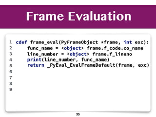 Frame Evaluation
cdef frame_eval(PyFrameObject *frame, int exc):
func_name = <object> frame.f_code.co_name
line_number = <object> frame.f_lineno
print(line_number, func_name)
return _PyEval_EvalFrameDefault(frame, exc)
1
2
3
4
5
6
7
8
9
35
 