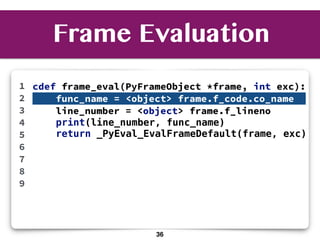 cdef frame_eval(PyFrameObject *frame, int exc):
func_name = <object> frame.f_code.co_name f
line_number = <object> frame.f_lineno
print(line_number, func_name)
return _PyEval_EvalFrameDefault(frame, exc)
1
2
3
4
5
6
7
8
9
Frame Evaluation
36
 