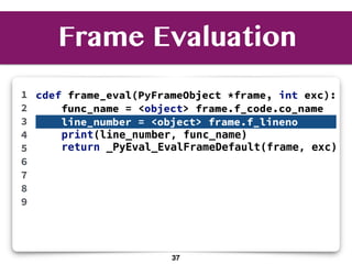 cdef frame_eval(PyFrameObject *frame, int exc):
func_name = <object> frame.f_code.co_name
line_number = <object> frame.f_lineno
print(line_number, func_name)
return _PyEval_EvalFrameDefault(frame, exc)
1
2
3
4
5
6
7
8
9
Frame Evaluation
37
 