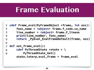 cdef frame_eval(PyFrameObject *frame, int exc):
func_name = <object> frame.f_code.co_name
line_number = <object> frame.f_lineno
print(line_number, func_name)
return _PyEval_EvalFrameDefault(frame, exc)
def set_frame_eval():
cdef PyThreadState *state = 
PyThreadState_Get()
state.interp.eval_frame = frame_eval
1
2
3
4
5
6
7
8
9
Frame Evaluation
40
 