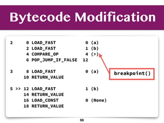 Bytecode Modification
2 0 LOAD_FAST 0 (a)
2 LOAD_FAST 1 (b)
4 COMPARE_OP 4 (>)
6 POP_JUMP_IF_FALSE 12
3 8 LOAD_FAST 0 (a)
10 RETURN_VALUE
5 >> 12 LOAD_FAST 1 (b)
14 RETURN_VALUE
16 LOAD_CONST 0 (None)
18 RETURN_VALUE
breakpoint()
66
 