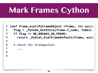 Mark Frames Cython
1
2
3
4
5
6
7
8
9
81
cdef frame_eval(PyFrameObject *frame, int exc):
flag = _PyCode_GetExtra(frame.f_code, index)
if flag == NO_BREAKS_IN_FRAME:
return _PyEval_EvalFrameDefault(frame, exc)
# check for breakpoints
...
 