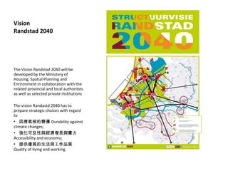 Vision Randstad 2040 The Vision Randstad 2040 will be developed by the Ministery of Housing, Spatial Planning and Enrironment in collaboration with the related provincial and local authorities as well as selected private institutions The vision Randastd 2040 has to prepare strategic choices with regard to 򑪚׃w Durability against climate changes; ɼcLc Accessibility and economy; ṩ|cƷ| Quality of living and working. 