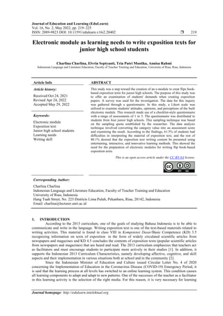 Journal of Education and Learning (EduLearn)
Vol. 16, No. 2, May 2022, pp. 219~225
ISSN: 2089-9823 DOI: 10.11591/edulearn.v16i2.20402  219
Journal homepage: http://edulearn.intelektual.org
Electronic module as learning needs to write exposition texts for
junior high school students
Charlina Charlina, Elvrin Septyanti, Tria Putri Mustika, Annisa Rahmi
Indonesian Language and Literature Education, Faculty of Teacher Training and Education, University of Riau, Riau, Indonesia
Article Info ABSTRACT
Article history:
Received Oct 24, 2021
Revised Apr 24, 2022
Accepted May 29, 2022
This study was a step toward the creation of an e-module to creat flips book-
based exposition texts for junior high schools. The purpose of this study was
to offer an examination of students' demands when creating exposition
papers. A survey was used for the investigation. The data for this inquiry
was gathered through a questionnaire. In this study, a Likert scale was
utilized to examine students' attitudes, opinions, and perceptions of the built
electronic module. This research made use of a checklist-style questionnaire
with a range of assessments of 1 to 5. The questionnaire was distributed to
students from four junior high schools. This sampling technique was based
on the sampling quota established by the researcher. The data analysis
technique involved converting the category value into an assessment score
and examining the result. According to the findings, 61.5% of students had
difficulties in interpreting the material of exposition text, and the rest of
80.1% desired that the exposition text writing content be presented using
entertaining, interactive, and innovative learning methods. This showed the
need for the preparation of electronic modules for writing flip book-based
exposition texts.
Keywords:
Electronic module
Exposition text
Junior high school students
Learning needs
Writing skill
This is an open access article under the CC BY-SA license.
Corresponding Author:
Charlina Charlina
Indonesian Language and Literature Education, Faculty of Teacher Training and Education
University of Riau, Indonesia
Hang Tuah Street, No. 223 Districts Lima Puluh, Pekanbaru, Riau, 28142, Indonesia
Email: charlina@lecturer.unri.ac.id
1. INTRODUCTION
According to the 2013 curriculum, one of the goals of studying Bahasa Indonesia is to be able to
communicate and write in the language. Writing exposition text is one of the text-based materials related to
writing activities. This material is found in class VIII in Kompetensi Dasar/Basic Competence (KD) 3.5
recognizing information on texts of expositioni in the form of widely circulated scientific articles from
newspapers and magazines and KD 4.5 concludes the contents of exposition texts (popular scientific articles
from newspapers and magazines) that are heard and read. The 2013 curriculum emphasizes that teachers act
as facilitators and must encourage students to participate more actively in their studies [1]. In addition, it
supports the Indonesian 2013 Curriculum Characteristics, namely developing affective, cognitive, and skill
aspects and their implementation in various situations both at school and in the community [2].
Since the Indonesian Minister of Education and Culture issued Circular Letter No. 4 of 2020
concerning the Implementation of Education in the Coronavirus Disease (COVID-19) Emergency Period, it
is said that the learning process at all levels has switched to an online learning system. This condition causes
all learning components to adapt and adapt to new patterns. One of the successes of the teacher as a facilitator
in this learning activity is the selection of the right media. For this reason, it is very necessary for learning
 