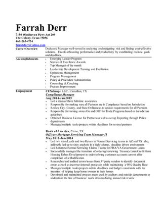 Farrah Derr
7150 Windhaven Pkwy Apt 209
The Colony, Texas 75056
469-263-4754
farrahderr@yahoo.com
Career Overview
Dedicated Manager well-versed in analyzing and mitigating risk and finding cost-effective
solutions. Excels at boosting performance and productivity by establishing realistic goals
and deadlines.
Accomplishments
 Emerging Leader Program
 Service of Excellence Awards
 Top Manager of the month
 Leadership Development Training and Facilitation
 Operations Management
 Program Management
 Policy & Procedure Administration
 Counseling & Coaching
 Process Improvement
Employment
Bank of America Merchant Services, Dallas, TX
AVP, Merchant Business Consultant; West Region
May 2014- Present
 Follow up on leads provided directly from Bank of America Banking Centers
 Prospect externalsources such as association relationships, centers of influence and
vendor relationships among others.
 Identify and solicit new revenue growth opportunities.
 Develop and maintain relationships with existing accounts and banking centers/key
bank partners
 Successfully schedule and manage appointments with clients.
 Attain monthly sales quota.
 Self source outside referrals and leads.
 Contact with customers is primarily via phone and email. What You Have: Experience,
Skills and More
 Sell an industry-leading suite of payment processing products and services to local
business owners, including the latest mobile payment technologies and solutions to
help small businesses expand and grow.
 Utilize referrals from Bank of America banking network. Up to 60% of sales leads and
referrals come from local banking centers.
 Prospecting external sources such as association relationships, centers of influence and
vendor relationships, among others.
 Build a strong pipeline for new revenue growth and maintain and grow existing
accounts and banking centers to identify/solicit new revenue growth opportunities.
 Strong communications, including oral and presentation skills.
 Outstanding sales, business development and negotiation skills.
 Strong hunter in customer-centered sales with a desire to exceed expectations and
quotas.
 Ability to develop new business through prospecting over the phone and email.
 