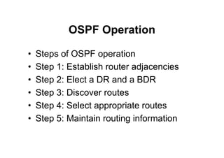 OSPF Operation
• Steps of OSPF operation
• Step 1: Establish router adjacencies
• Step 2: Elect a DR and a BDR
• Step 3: Discover routes
• Step 4: Select appropriate routes
• Step 5: Maintain routing information
 