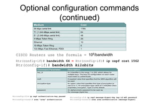 Optional configuration commands
(continued)
CISCO Routers use the formula = 108/bandwidth
Rtr(config-if)# bandwidth 64 = Rtr(config-if)# ip ospf cost 1562
Rtr(config-if)# bandwidth kilobits
Rtr(config-if)# ip ospf authentication-key passwd
Rtr(config-router)# area “area” authentication
Rtr(config-if)# ip ospf message-digest-key key-id md5 password
Rtr(config-router)# area area authentication [message-digest]
 