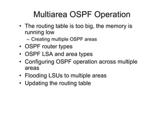 Multiarea OSPF Operation
• The routing table is too big, the memory is
running low
– Creating multiple OSPF areas
• OSPF router types
• OSPF LSA and area types
• Configuring OSPF operation across multiple
areas
• Flooding LSUs to multiple areas
• Updating the routing table
 