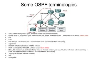 Some OSPF terminologies
• Area, 32 bit number (various types - Hierarchy based, Area 0=Backbone area)
• routers; router ID, lo0 (various types: Internal router, ABR, ASBR, Backbone Router … combination of the above) COMING SOON
• Link
• Cost
• Link state (ex. a router announce it is connected to router A on network 11.0.0.0/8, cost 5)
• Adjacencies
• DR, BDR DROthers (Broadcast or NBMA network)
• OSPF packets (Hello, DBD, LSR, LSU and LSack) NEXT SLIDE
• LSA: LSUs transport LSA (routers exchange LSAs via muticast; various types: LSA 1 router, 2 network, 3 network summary, 4
ASBR next hope reachability, 5 external LSA and 7 external NSSA route)
• Topological Database (identical database)
• SPF
• routing table
 