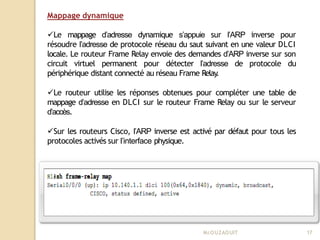 Mappage dynamique
Le mappage d’adresse dynamique s’appuie sur l’ARP inverse pour
résoudre l’adresse de protocole réseau du saut suivant en une valeur DLCI
locale. Le routeur Frame Relay envoie des demandes d’ARP inverse sur son
circuit virtuel permanent pour détecter l’adresse de protocole du
périphérique distant connecté au réseau Frame Relay
.
Le routeur utilise les réponses obtenues pour compléter une table de
mappage d’adresse en DLCI sur le routeur Frame Relay ou sur le serveur
d’accès.
Sur les routeurs Cisco, l’ARP inverse est activé par défaut pour tous les
protocoles activés sur l’interface physique.
Mr
.OUZAOUIT 17
 