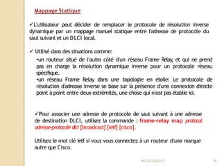 Mappage Statique
Mr
.OUZAOUIT 18
L’utilisateur peut décider de remplacer le protocole de résolution inverse
dynamique par un mappage manuel statique entre l’adresse de protocole du
saut suivant et un DLCI local.
 Utilisé dans des situations comme:
•un routeur situé de l’autre côté d’un réseau Frame Relay
, et qui ne prend
pas en charge la résolution dynamique inverse pour un protocole réseau
spécifique.
•un réseau Frame Relay dans une topologie en étoile: Le protocole de
résolution d’adresse inverse se base sur la présence d’une connexion directe
point à point entre deux extrémités,une chose qui n’est pas établie ici.
Pour associer une adresse de protocole de saut suivant à une adresse
de destination DLCI, utilisez la commande : frame-relay map protocol
adresse-protocole dlci [broadcast] [ietf] [cisco].
Utilisez le mot clé ietf si vous vous connectez à un routeur d’une marque
autre que Cisco.
 