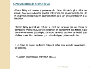 1.Présentation de Frame Relay
Mr
.OUZAOUIT 2
Frame Relay est devenu le protocole de réseau étendu le plus utilisé au
monde. Son succès dans les grandes entreprises, les gouvernements, les FAI
et les petites entreprises est essentiellement dû à son prix abordable et à sa
flexibilité.
Frame Relay permet de réduire le coût des réseaux par un niveau de
complexité moins élevé, par des exigences en équipement plus faibles et par
une mise en œuvre plus simple. En outre, sa bande passante, sa fiabilité et sa
résilience sont bien meilleures que celles des lignes privées ou louées.
 Le Relais de trames ou Frame Relay est défini pour la seule transmission
de données.
 Solution intermédiaire entreATM et X.25
 
