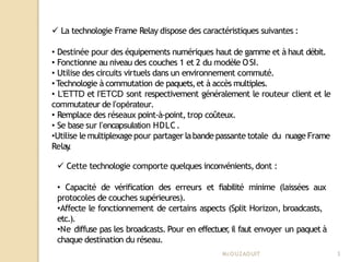  La technologie Frame Relay dispose des caractéristiques suivantes :
• Destinée pour des équipements numériques haut de gamme et à haut débit.
• Fonctionne au niveau des couches 1 et 2 du modèle OSI.
• Utilise des circuits virtuels dans un environnement commuté.
•Technologie à commutation de paquets,et à accès multiples.
• L’ETTD et l’ETCD sont respectivement généralement le routeur client et le
commutateur de l’opérateur.
• Remplace des réseaux point-à-point, trop coûteux.
• Se base sur l’encapsulation HDLC.
•Utilise le multiplexage pour partager labande passante totale du nuage Frame
Relay
.
 Cette technologie comporte quelques inconvénients,dont :
• Capacité de vérification des erreurs et fiabilité minime (laissées aux
protocoles de couches supérieures).
•Affecte le fonctionnement de certains aspects (Split Horizon, broadcasts,
etc.).
•Ne diffuse pas les broadcasts. Pour en effectuer
,il faut envoyer un paquet à
chaque destination du réseau.
Mr
.OUZAOUIT 3
 