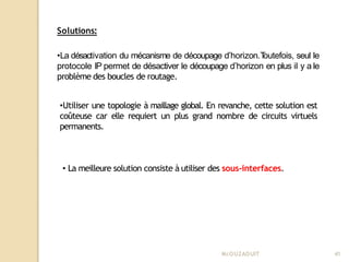 Solutions:
Mr
.OUZAOUIT 41
•La désactivation du mécanisme de découpage d’horizon.T
outefois, seul le
protocole IP permet de désactiver le découpage d’horizon en plus il y a le
problème des boucles de routage.
•Utiliser une topologie à maillage global. En revanche, cette solution est
coûteuse car elle requiert un plus grand nombre de circuits virtuels
permanents.
• La meilleure solution consiste à utiliser des sous-interfaces.
 
