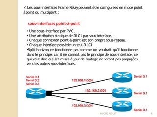  Les sous-interfaces Frame Relay peuvent être configurées en mode point
à point ou multipoint :
sous-interfaces point-à-point
• Une sous-interface par PVC.
• Une attribution statique de DLCI par sous-interface.
• Chaque connexion point-à-point est son propre sous-réseau.
• Chaque interface possède un seul DLCI.
•Split horizon ne fonctionne pas comme on voudrait qu’il fonctionne
dans le principe, car il ne connaît pas le principe de sous-interface, ce
qui veut dire que les mises à jour de routage ne seront pas propagées
vers les autres sous-interfaces.
Mr
.OUZAOUIT 43
 