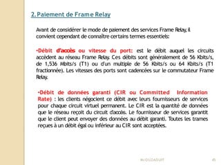 2.Paiement de Frame Relay
Mr
.OUZAOUIT 45
Avant de considérer le mode de paiement des services Frame Relay
,il
convient cependant de connaître certains termes essentiels:
•Débit d’accès ou vitesse du port: est le débit auquel les circuits
accèdent au réseau Frame Relay
. Ces débits sont généralement de 56 Kbits/s,
de 1,536 Mbits/s (T1) ou d’un multiple de 56 Kbits/s ou 64 Kbits/s (T1
fractionnée). Les vitesses des ports sont cadencées sur le commutateur Frame
Relay
.
•Débit de données garanti (CIR ou Committed Information
Rate) : les clients négocient ce débit avec leurs fournisseurs de services
pour chaque circuit virtuel permanent. Le CIR est la quantité de données
que le réseau reçoit du circuit d’accès. Le fournisseur de services garantit
que le client peut envoyer des données au débit garanti. Toutes les trames
reçues à un débit égal ou inférieur au CIR sont acceptées.
 